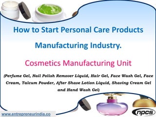 How to Start Personal Care Products
Manufacturing Industry.
Cosmetics Manufacturing Unit
(Perfume Gel, Nail Polish Remover Liquid, Hair Gel, Face Wash Gel, Face
Cream, Talcum Powder, After Shave Lotion Liquid, Shaving Cream Gel
and Hand Wash Gel)
www.entrepreneurindia.co
 