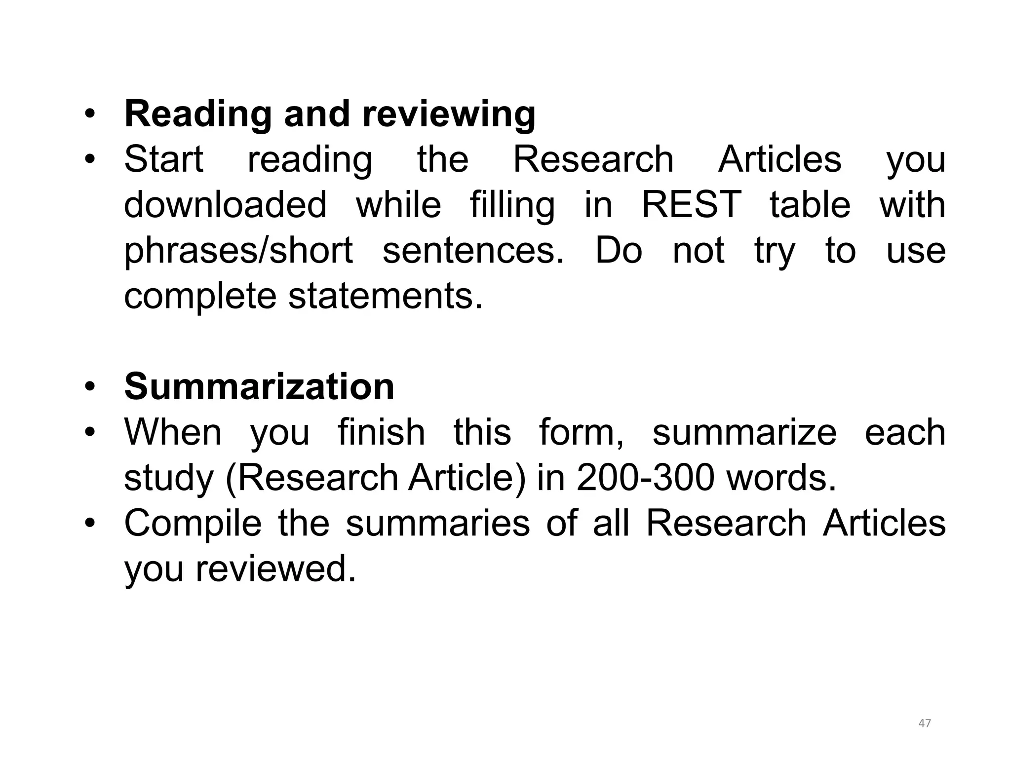 • Reading and reviewing
• Start reading the Research Articles you
downloaded while filling in REST table with
phrases/short sentences. Do not try to use
complete statements.
• Summarization
• When you finish this form, summarize each
study (Research Article) in 200-300 words.
• Compile the summaries of all Research Articles
you reviewed.
47
 