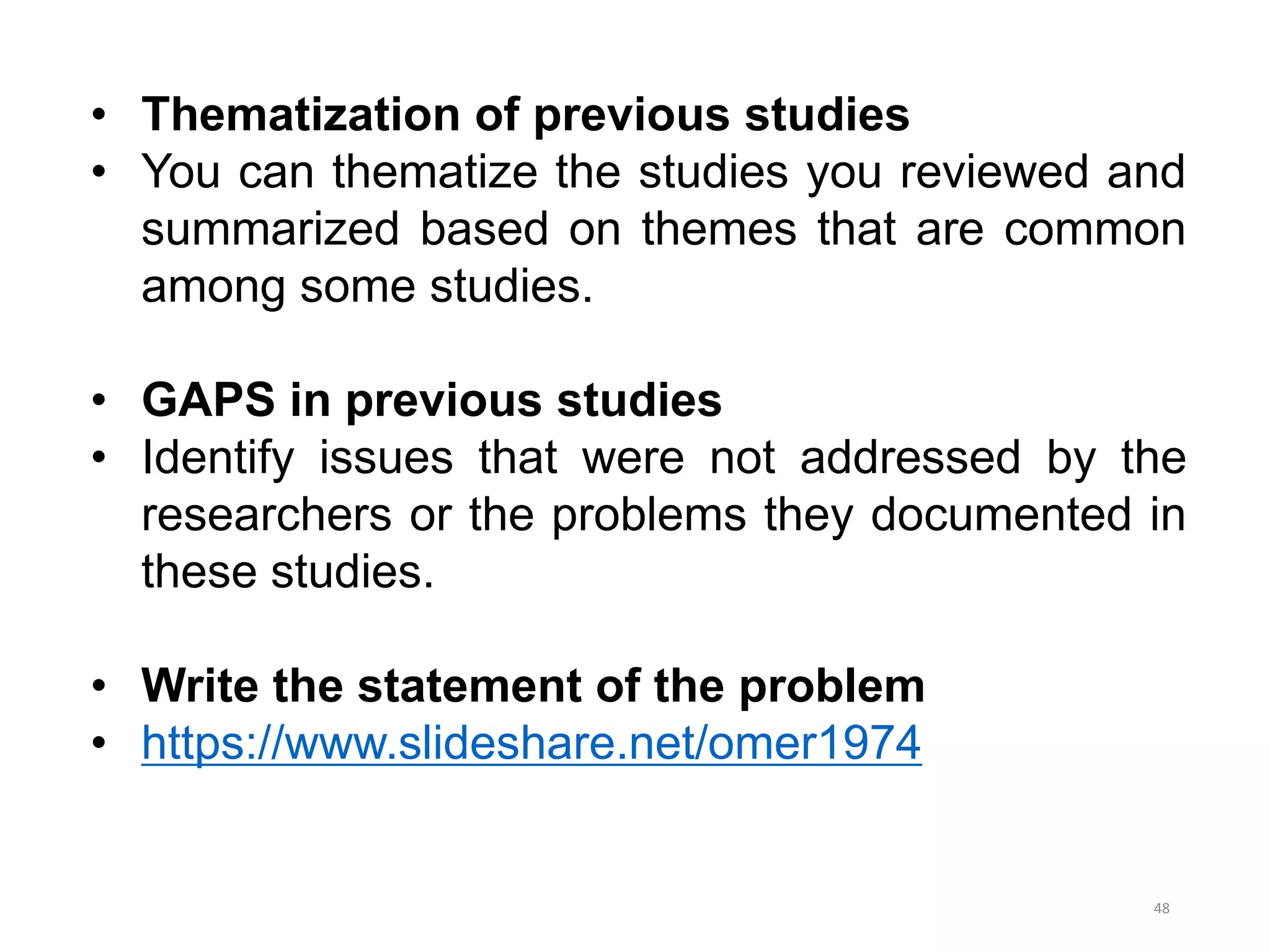 • Thematization of previous studies
• You can thematize the studies you reviewed and
summarized based on themes that are common
among some studies.
• GAPS in previous studies
• Identify issues that were not addressed by the
researchers or the problems they documented in
these studies.
• Write the statement of the problem
• https://www.slideshare.net/omer1974
48
 