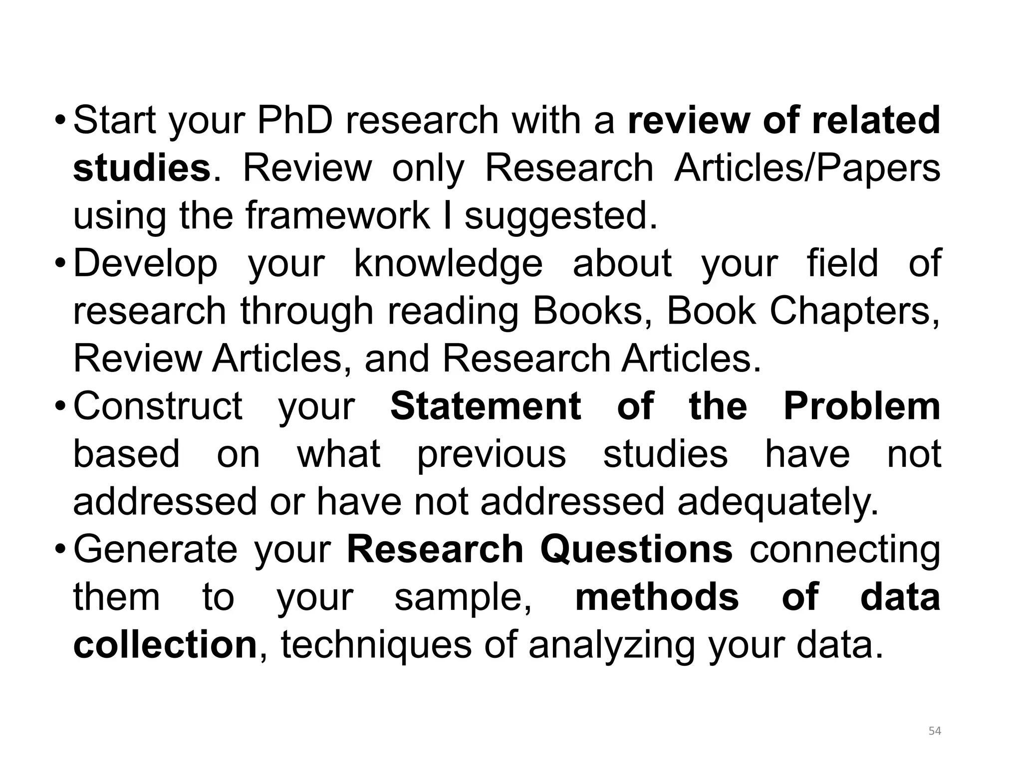 •Start your PhD research with a review of related
studies. Review only Research Articles/Papers
using the framework I suggested.
•Develop your knowledge about your field of
research through reading Books, Book Chapters,
Review Articles, and Research Articles.
•Construct your Statement of the Problem
based on what previous studies have not
addressed or have not addressed adequately.
•Generate your Research Questions connecting
them to your sample, methods of data
collection, techniques of analyzing your data.
54
 