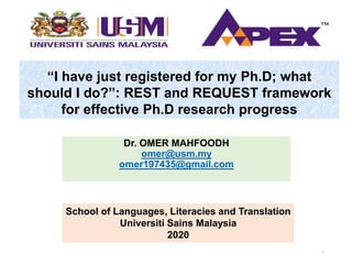 “I have just registered for my Ph.D; what
should I do?”: REST and REQUEST framework
for effective Ph.D research progress
Dr. OMER MAHFOODH
omer@usm.my
omer197435@gmail.com
School of Languages, Literacies and Translation
Universiti Sains Malaysia
2020
1
 