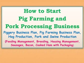 How to Start
Pig Farming and
Pork Processing Business
Piggery Business Plan, Pig Farming Business Plan,
Hog Production, Pork and Swine Production
(Feeding Management, Breeding, Housing Management,
Sausages, Bacon, Cooked Ham with Packaging)
 