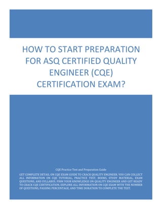 CQE Exam Questions
ASQ Certified Quality Engineer
0
CQE Practice Test and Preparation Guide
GET COMPLETE DETAIL ON CQE EXAM GUIDE TO CRACK QUALITY ENGINEER. YOU CAN COLLECT
ALL INFORMATION ON CQE TUTORIAL, PRACTICE TEST, BOOKS, STUDY MATERIAL, EXAM
QUESTIONS, AND SYLLABUS. FIRM YOUR KNOWLEDGE ON QUALITY ENGINEER AND GET READY
TO CRACK CQE CERTIFICATION. EXPLORE ALL INFORMATION ON CQE EXAM WITH THE NUMBER
OF QUESTIONS, PASSING PERCENTAGE, AND TIME DURATION TO COMPLETE THE TEST.
HOW TO START PREPARATION
FOR ASQ CERTIFIED QUALITY
ENGINEER (CQE)
CERTIFICATION EXAM?
 