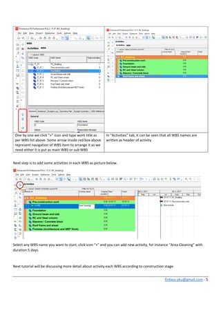 firdaus.yku@gmail.com ‐ 5 
 
One by one we click “+” icon and type work title as 
per WBS list above. Some arrow inside red box above 
represent navigation of WBS item to arrange it as we 
need either it is put as main WBS or sub WBS 
In “Activities” tab, it can be seen that all WBS names are 
written as header of activity 
 
Next step is to add some activities in each WBS as picture below. 
 
Select any WBS name you want to start, click icon “+” and you can add new activity, for instance “Area Cleaning” with 
duration 5 days. 
 
Next tutorial will be discussing more detail about activity each WBS according to construction stage. 
 