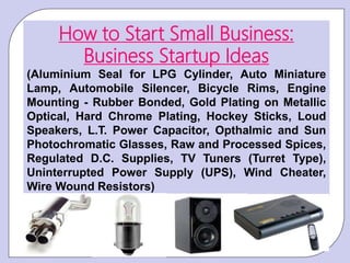 How to Start Small Business:
Business Startup Ideas
(Aluminium Seal for LPG Cylinder, Auto Miniature
Lamp, Automobile Silencer, Bicycle Rims, Engine
Mounting - Rubber Bonded, Gold Plating on Metallic
Optical, Hard Chrome Plating, Hockey Sticks, Loud
Speakers, L.T. Power Capacitor, Opthalmic and Sun
Photochromatic Glasses, Raw and Processed Spices,
Regulated D.C. Supplies, TV Tuners (Turret Type),
Uninterrupted Power Supply (UPS), Wind Cheater,
Wire Wound Resistors)
 