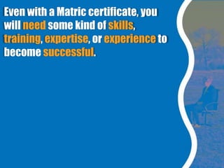 Even with a Matric certificate, you
will need some kind of skills,
training, expertise, or experience to
become successful.
 