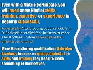 Even with a Matric certificate, you
will need some kind of skills,
training, expertise, or experience to
become successful...