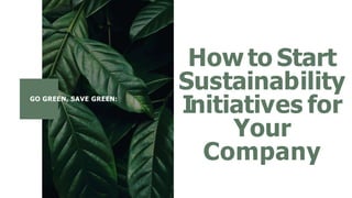 GO GREEN, SAVE GREEN:
How to Start
Sustainability
Initiatives for
Your
Company
 