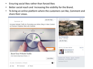 • Ensuring social likes rather than forced likes
• Better social reach and Increasing the visibility for the Brand.
• To bring an online platform where the customers can like, Comment and
share their views.
 
