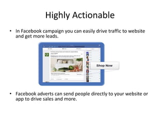 Highly Actionable
• In Facebook campaign you can easily drive traffic to website
and get more leads.
• Facebook adverts can send people directly to your website or
app to drive sales and more.
 