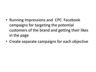 • Running Impressions and CPC Facebook
campaigns for targeting the potential
customers of the brand and getting their likes
in the page
• Create separate campaigns for each objective
 