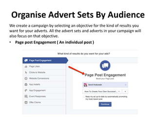 Organise Advert Sets By Audience
We create a campaign by selecting an objective for the kind of results you
want for your adverts. All the advert sets and adverts in your campaign will
also focus on that objective.
• Page post Engagement ( An individual post )
 