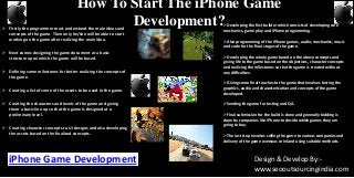 How To Start The iPhone Game
Development? Firstly the programmer must understand the main ideas and
concepts of the game. Then only he/she will be able to start
working on the game after realizing the main idea.
 Next comes designing the game document or a basic
structure upon which the game will be based.
 Defining some milestones for better realizing the concepts of
the game.
 Creating a list of some of the assets to be used in the game.
 Creating the characters and levels of the game and giving
them a basic line up so that the game is designed at a
preliminary level.
 Creating character concepts to UI designs and also developing
the assets based on the finalized concepts.
Developing the first builder which consists of developing core
mechanics, game play and iPhone programming.
Also programming of the iPhone games, audio, mechanics, music
and code for the final stages of the game.
Developing the whole game based on the above concepts and
giving life to the game based on the objectives, character concepts
and realizing the milestones so that the game is created without
any difficulties.
Giving some final touches to the game that involves testing the
graphics, audio and characterization and concepts of the game
developed.
Sending the game for testing and QA.
Final submission for the build is done and generally bidding is
done by companies like iPhone to decide which games they are
going to buy.
The last step involves selling the game to various companies and
delivery of the game overseas or inland using suitable methods.
iPhone Game Development Design & Develop By:-
www.seooutsourcingindia.com
 