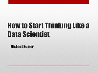 How to Start Thinking Like a
Data Scientist
Nishant Kumar
 
