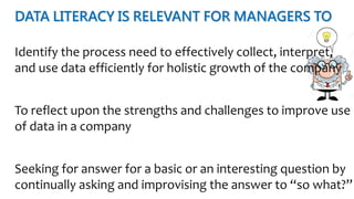 DATA LITERACY IS RELEVANT FOR MANAGERS TO
Identify the process need to effectively collect, interpret,
and use data efficiently for holistic growth of the company
To reflect upon the strengths and challenges to improve use
of data in a company
Seeking for answer for a basic or an interesting question by
continually asking and improvising the answer to “so what?”
 
