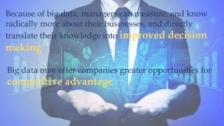 Because of big data, managers can measure, and know
radically more about their businesses, and directly
translate their knowledge into improved decision
making
Big data may offer companies greater opportunities for
competitive advantage
 