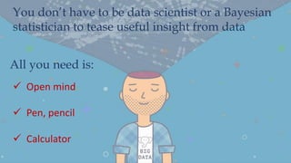 You don’t have to be data scientist or a Bayesian
statistician to tease useful insight from data
All you need is:
 Open mind
 Pen, pencil
 Calculator
 