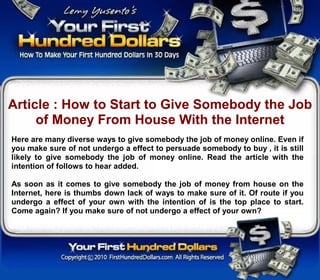 Article : How to Start to Give Somebody the Job
     of Money From House With the Internet
Here are many diverse ways to give somebody the job of money online. Even if
you make sure of not undergo a effect to persuade somebody to buy , it is still
likely to give somebody the job of money online. Read the article with the
intention of follows to hear added.

As soon as it comes to give somebody the job of money from house on the
Internet, here is thumbs down lack of ways to make sure of it. Of route if you
undergo a effect of your own with the intention of is the top place to start.
Come again? If you make sure of not undergo a effect of your own?
 