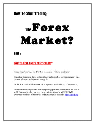 How To Start Trading


         Forex
             The


        Market?
Part 6


HOW TO READ FOREX PRICE CHARTS?

Forex Price Charts, what DO they mean and HOW to use them?

Important numerous facts as discipline, trading rules, not being greedy etc.,
but one of the most important things is:

LEARN to read the charts as Charts represent the lifeblood of the market.

I admit that reading charts, and interpreting patterns, are more an art than a
skill. Base and apply your entry and exit decisions on YOUR OWN
combined methods of technical and fundamental analysis. More info Here
 