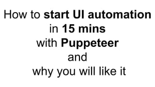 How to start UI automation
in 15 mins
with Puppeteer
and
why you will like it
 