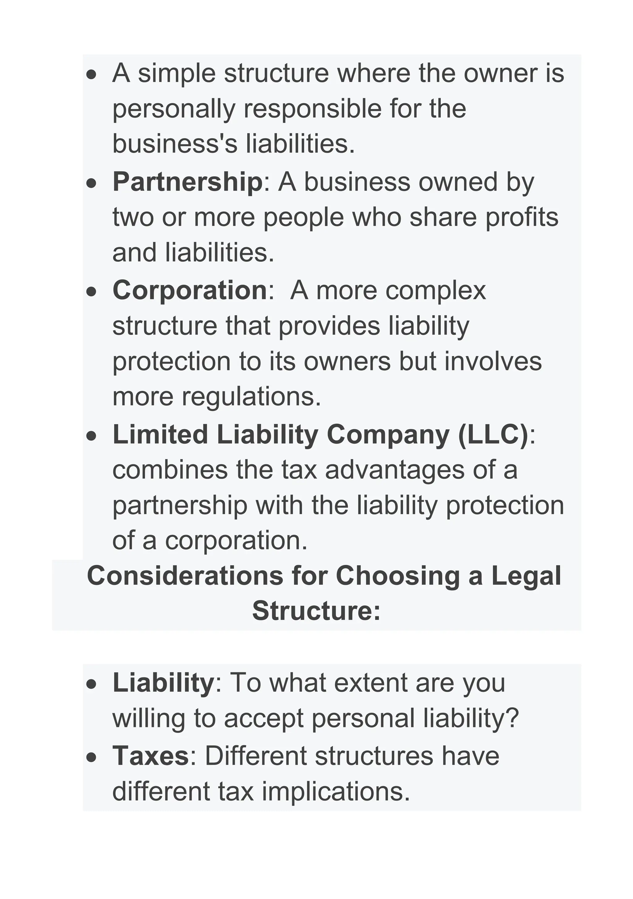 • A simple structure where the owner is
personally responsible for the
business's liabilities.
• Partnership: A business owned by
two or more people who share profits
and liabilities.
• Corporation: A more complex
structure that provides liability
protection to its owners but involves
more regulations.
• Limited Liability Company (LLC):
combines the tax advantages of a
partnership with the liability protection
of a corporation.
Considerations for Choosing a Legal
Structure:
• Liability: To what extent are you
willing to accept personal liability?
• Taxes: Different structures have
different tax implications.
 