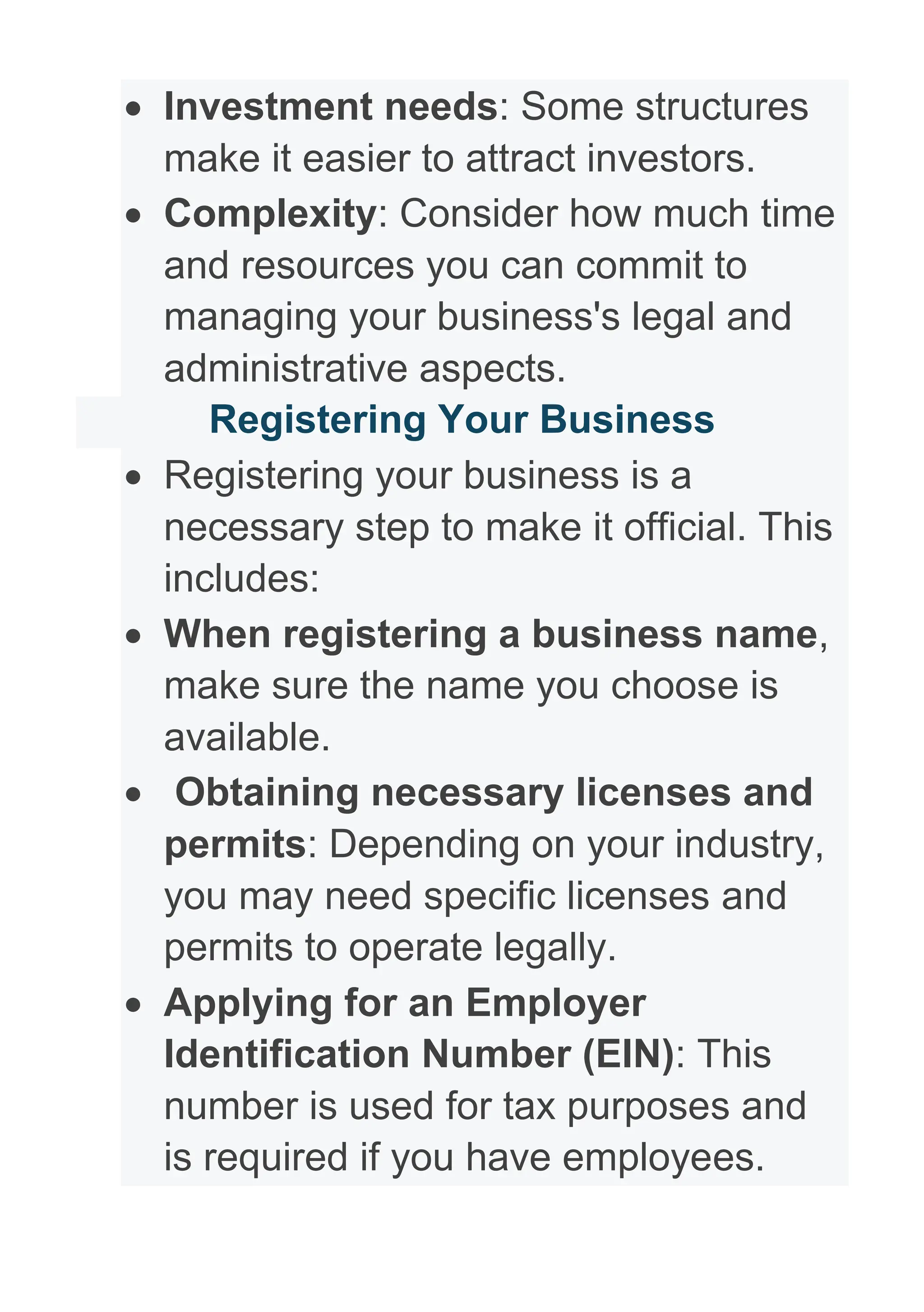 • Investment needs: Some structures
make it easier to attract investors.
• Complexity: Consider how much time
and resources you can commit to
managing your business's legal and
administrative aspects.
Registering Your Business
• Registering your business is a
necessary step to make it official. This
includes:
• When registering a business name,
make sure the name you choose is
available.
• Obtaining necessary licenses and
permits: Depending on your industry,
you may need specific licenses and
permits to operate legally.
• Applying for an Employer
Identification Number (EIN): This
number is used for tax purposes and
is required if you have employees.
 