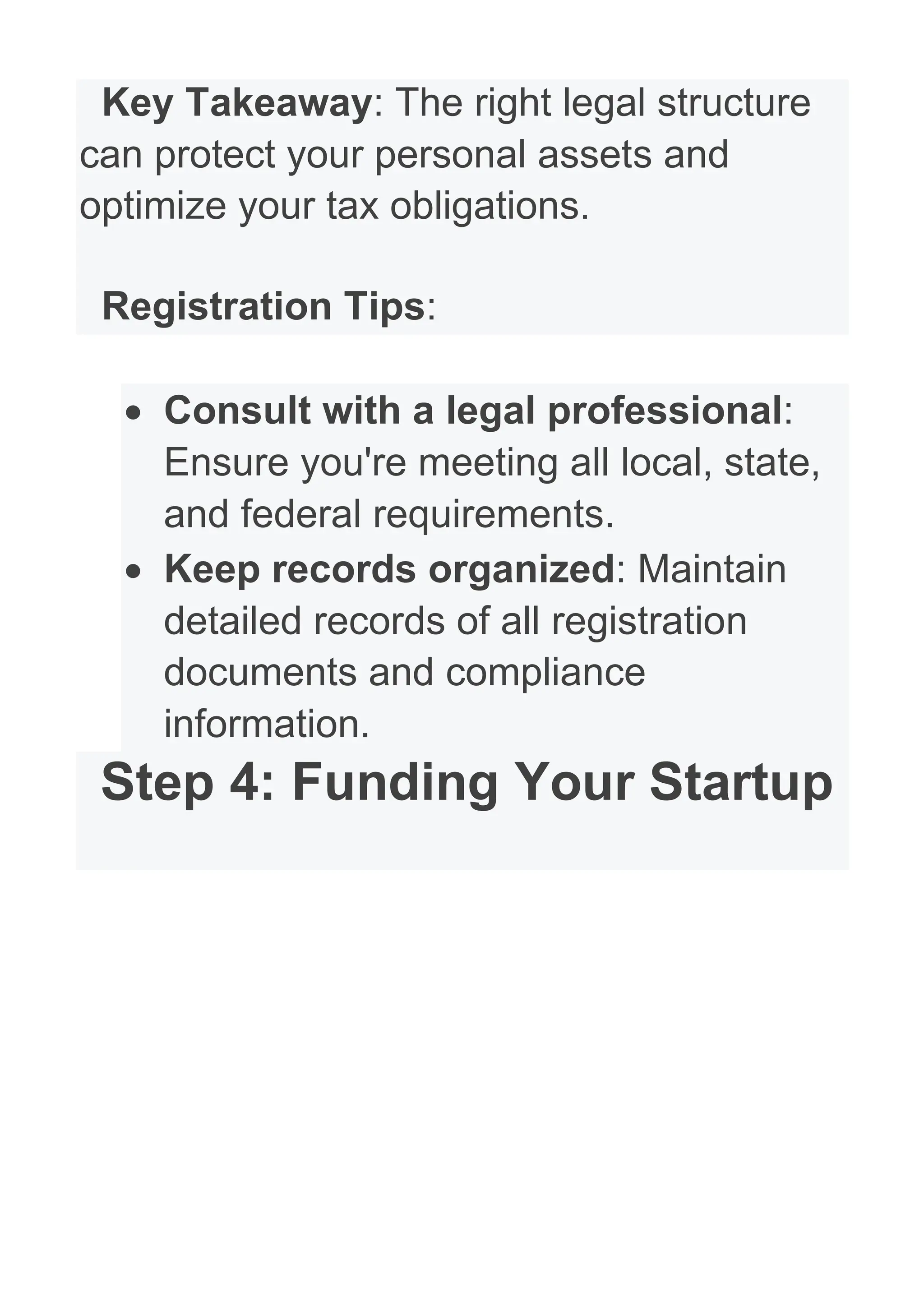 Key Takeaway: The right legal structure
can protect your personal assets and
optimize your tax obligations.
Registration Tips:
• Consult with a legal professional:
Ensure you're meeting all local, state,
and federal requirements.
• Keep records organized: Maintain
detailed records of all registration
documents and compliance
information.
Step 4: Funding Your Startup
 
