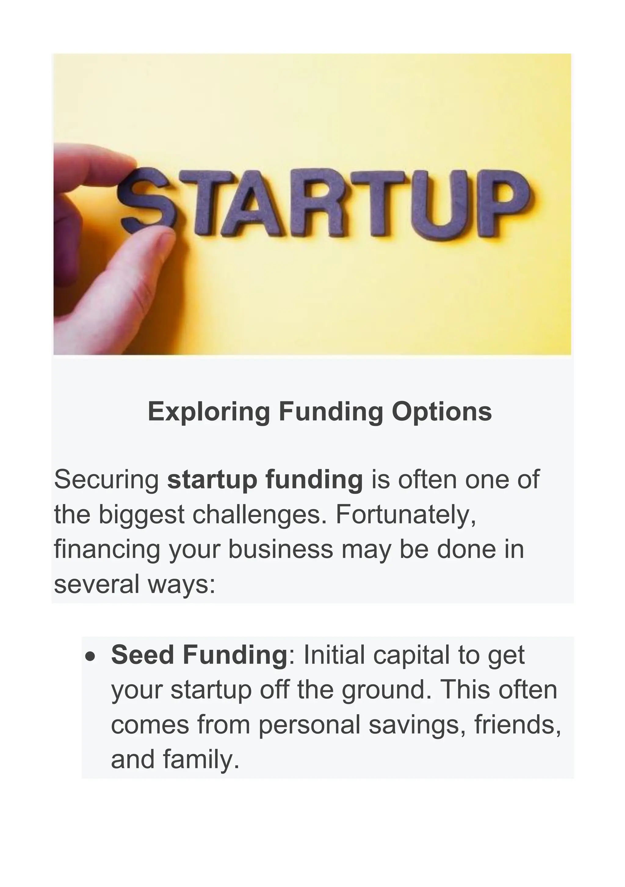 Exploring Funding Options
Securing startup funding is often one of
the biggest challenges. Fortunately,
financing your business may be done in
several ways:
• Seed Funding: Initial capital to get
your startup off the ground. This often
comes from personal savings, friends,
and family.
 