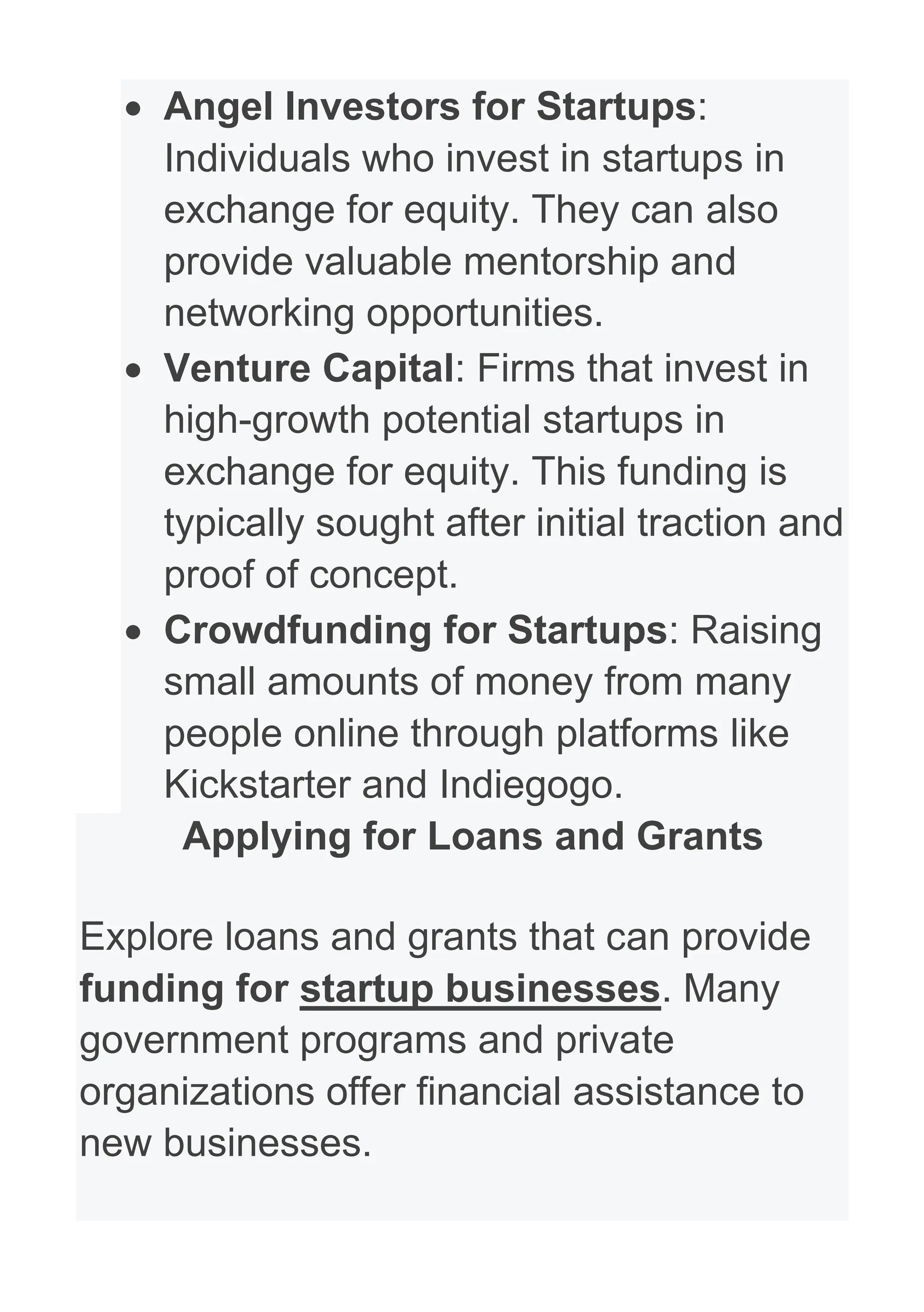 • Angel Investors for Startups:
Individuals who invest in startups in
exchange for equity. They can also
provide valuable mentorship and
networking opportunities.
• Venture Capital: Firms that invest in
high-growth potential startups in
exchange for equity. This funding is
typically sought after initial traction and
proof of concept.
• Crowdfunding for Startups: Raising
small amounts of money from many
people online through platforms like
Kickstarter and Indiegogo.
Applying for Loans and Grants
Explore loans and grants that can provide
funding for startup businesses. Many
government programs and private
organizations offer financial assistance to
new businesses.
 
