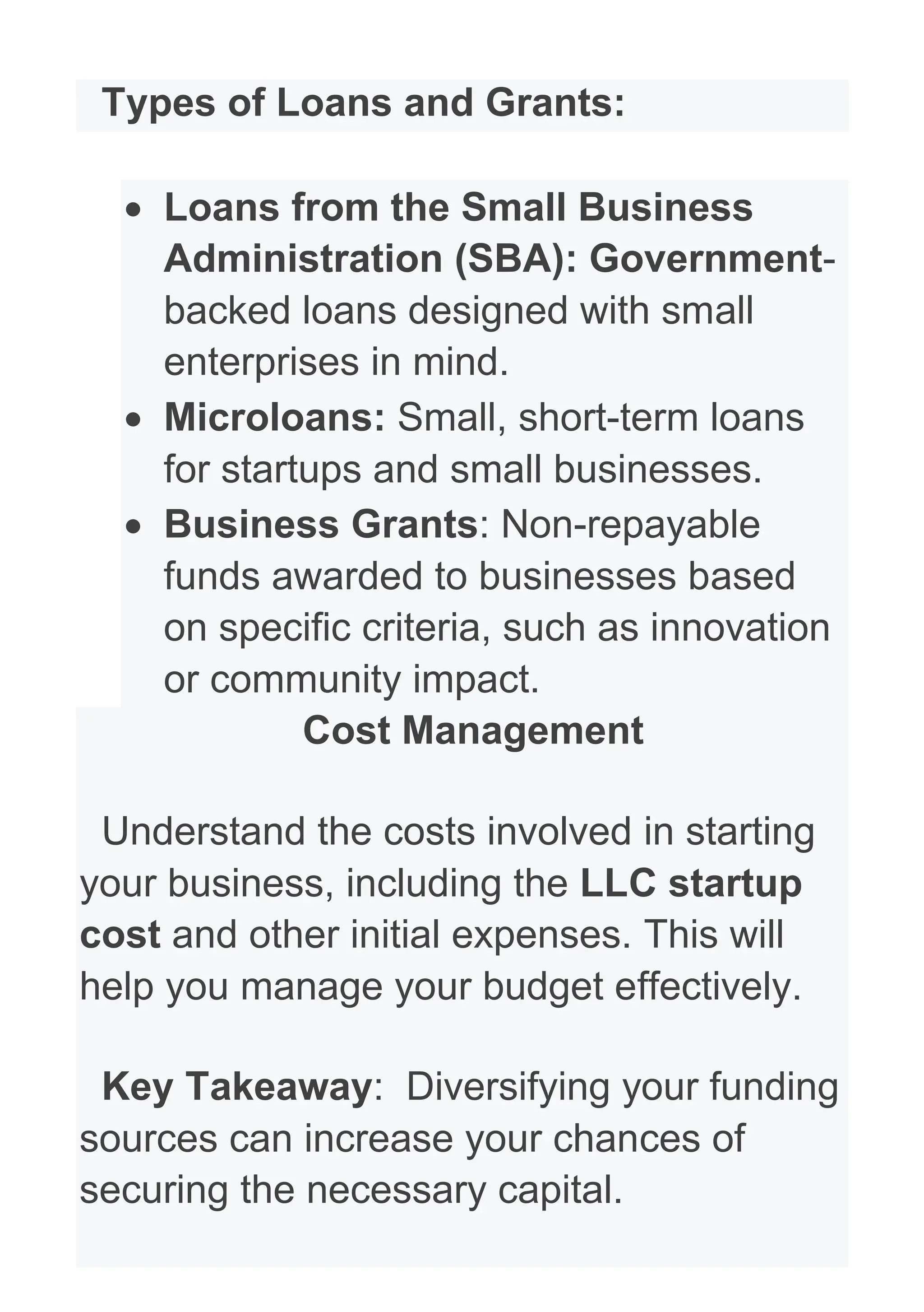 Types of Loans and Grants:
• Loans from the Small Business
Administration (SBA): Government-
backed loans designed with small
enterprises in mind.
• Microloans: Small, short-term loans
for startups and small businesses.
• Business Grants: Non-repayable
funds awarded to businesses based
on specific criteria, such as innovation
or community impact.
Cost Management
Understand the costs involved in starting
your business, including the LLC startup
cost and other initial expenses. This will
help you manage your budget effectively.
Key Takeaway: Diversifying your funding
sources can increase your chances of
securing the necessary capital.
 