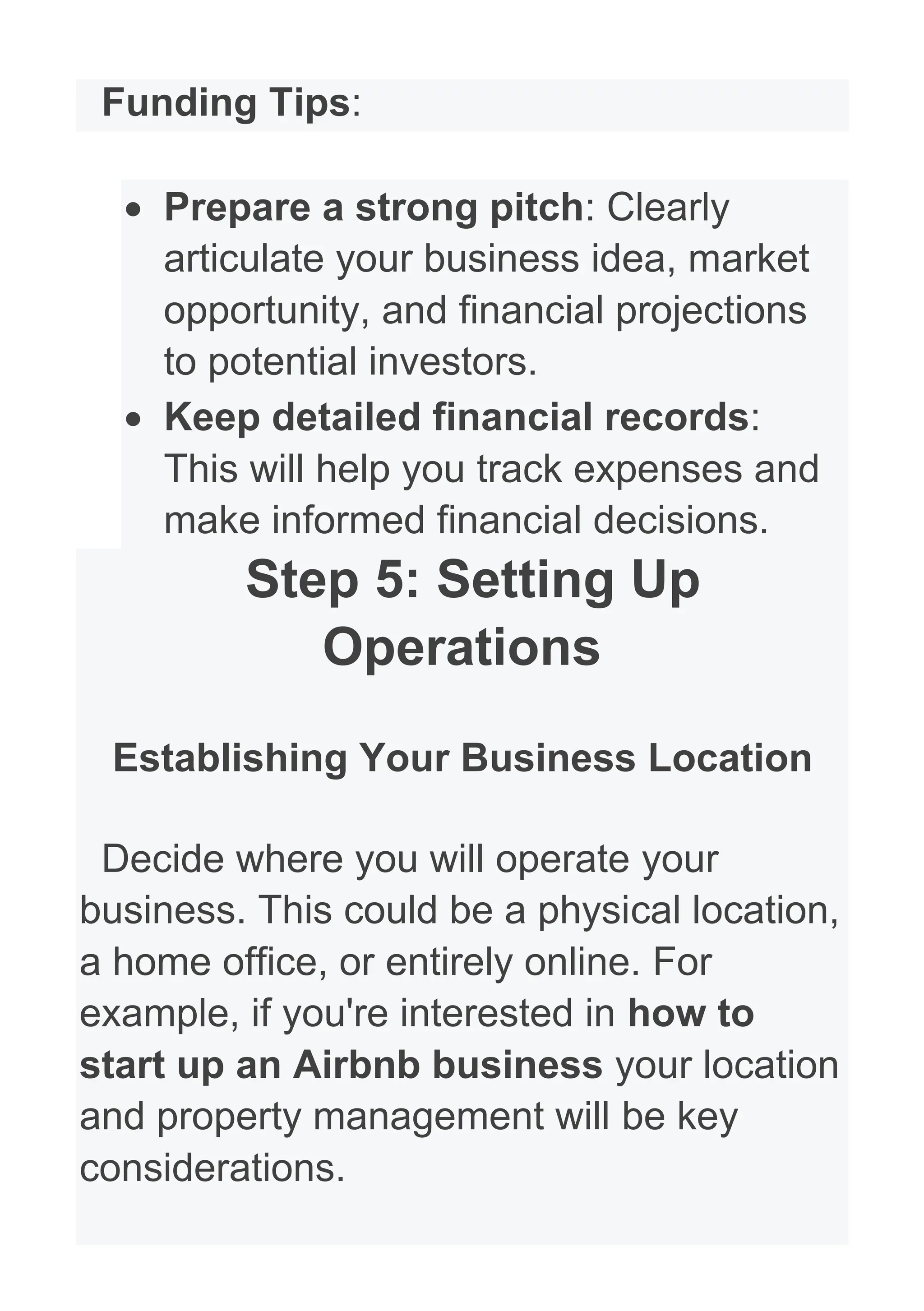 Funding Tips:
• Prepare a strong pitch: Clearly
articulate your business idea, market
opportunity, and financial projections
to potential investors.
• Keep detailed financial records:
This will help you track expenses and
make informed financial decisions.
Step 5: Setting Up
Operations
Establishing Your Business Location
Decide where you will operate your
business. This could be a physical location,
a home office, or entirely online. For
example, if you're interested in how to
start up an Airbnb business your location
and property management will be key
considerations.
 
