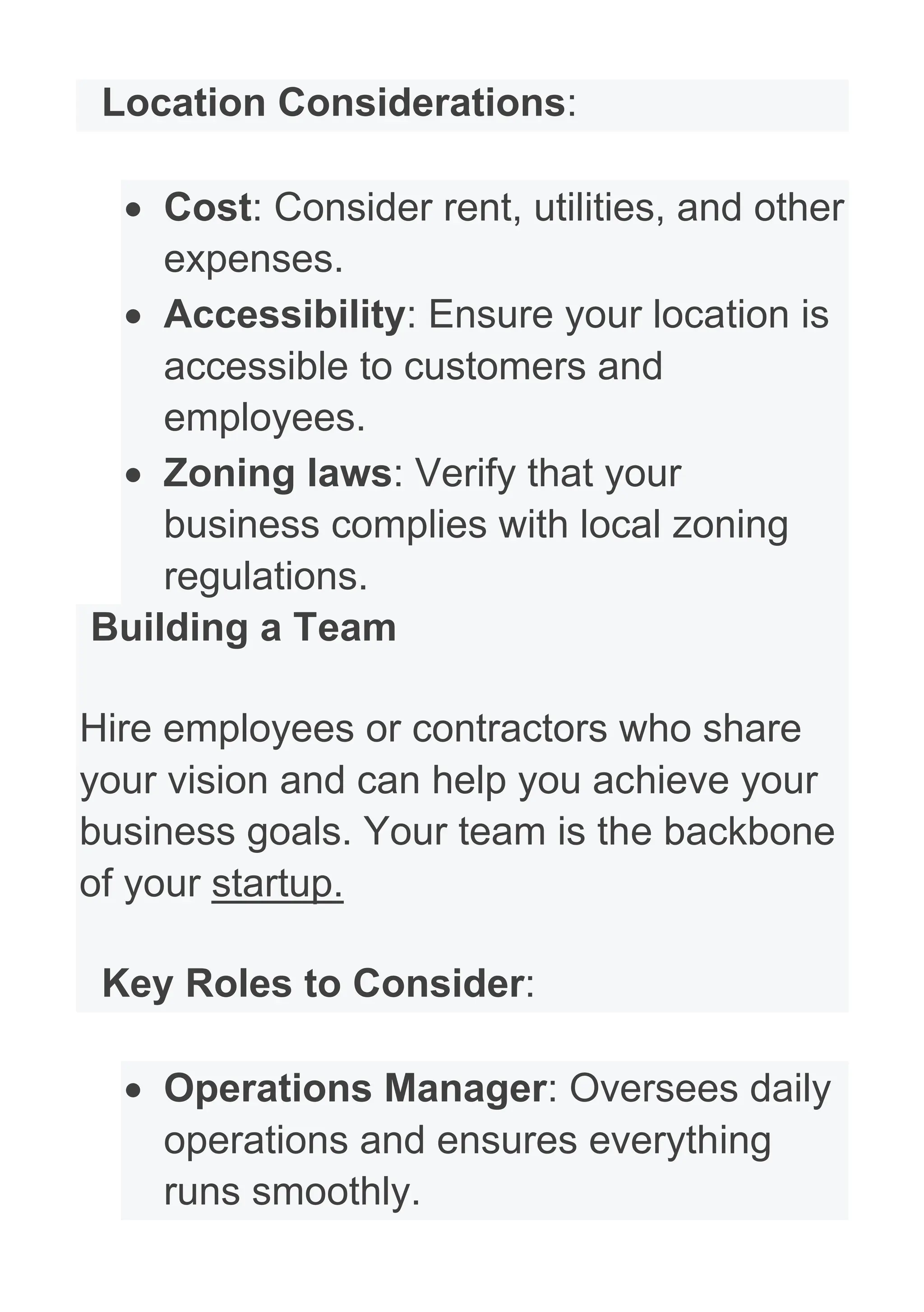 Location Considerations:
• Cost: Consider rent, utilities, and other
expenses.
• Accessibility: Ensure your location is
accessible to customers and
employees.
• Zoning laws: Verify that your
business complies with local zoning
regulations.
Building a Team
Hire employees or contractors who share
your vision and can help you achieve your
business goals. Your team is the backbone
of your startup.
Key Roles to Consider:
• Operations Manager: Oversees daily
operations and ensures everything
runs smoothly.
 