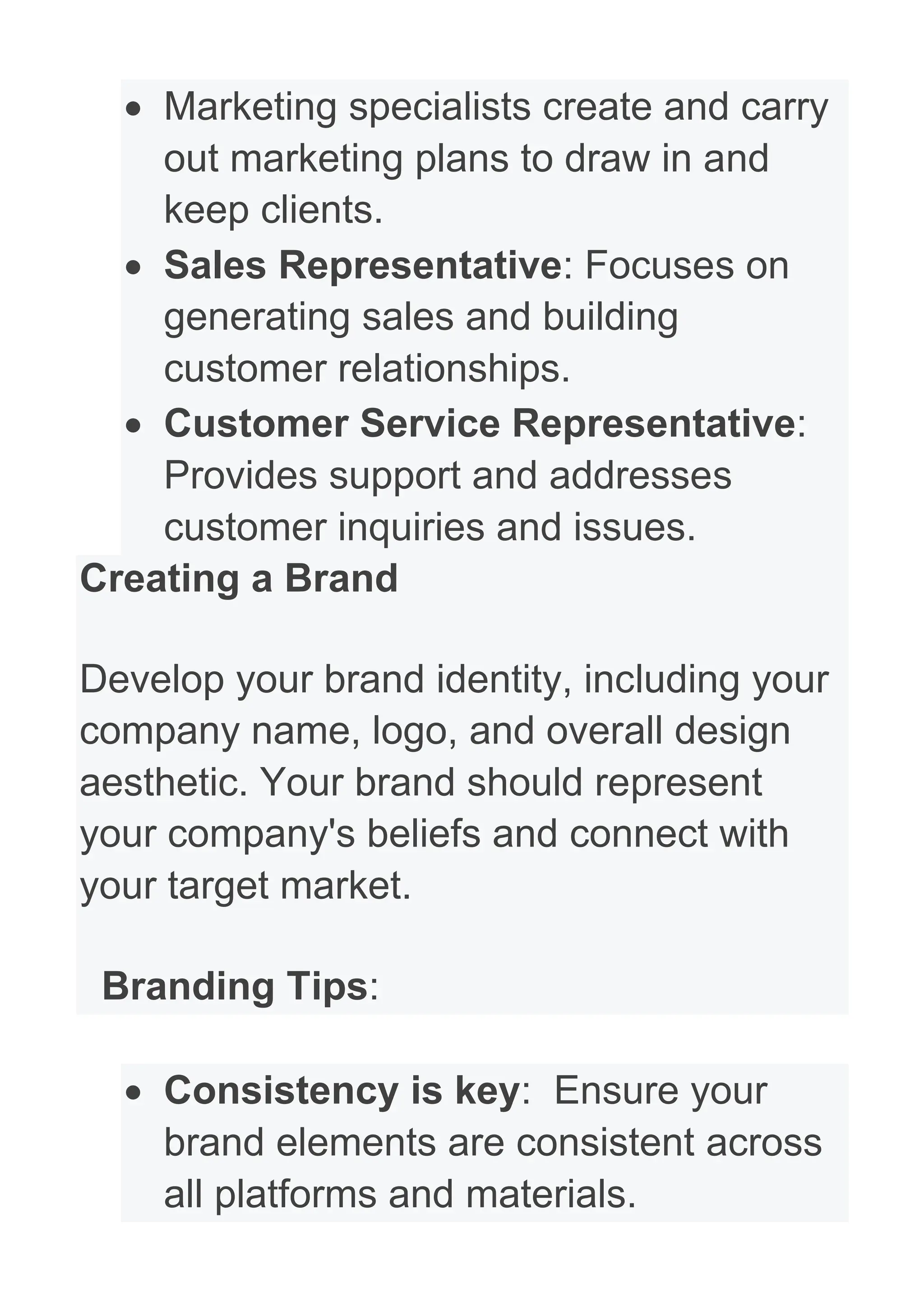 • Marketing specialists create and carry
out marketing plans to draw in and
keep clients.
• Sales Representative: Focuses on
generating sales and building
customer relationships.
• Customer Service Representative:
Provides support and addresses
customer inquiries and issues.
Creating a Brand
Develop your brand identity, including your
company name, logo, and overall design
aesthetic. Your brand should represent
your company's beliefs and connect with
your target market.
Branding Tips:
• Consistency is key: Ensure your
brand elements are consistent across
all platforms and materials.
 