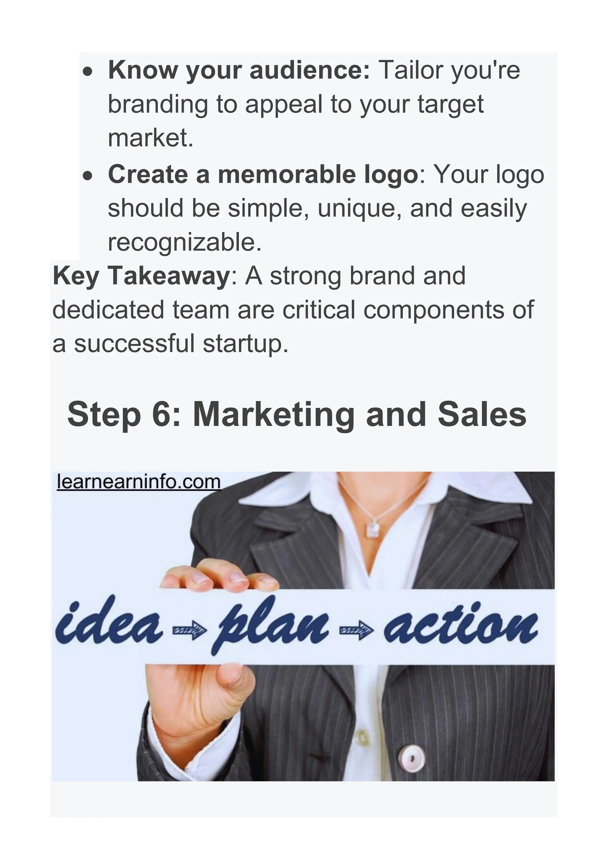 • Know your audience: Tailor you're
branding to appeal to your target
market.
• Create a memorable logo: Your logo
should be simple, unique, and easily
recognizable.
Key Takeaway: A strong brand and
dedicated team are critical components of
a successful startup.
Step 6: Marketing and Sales
 