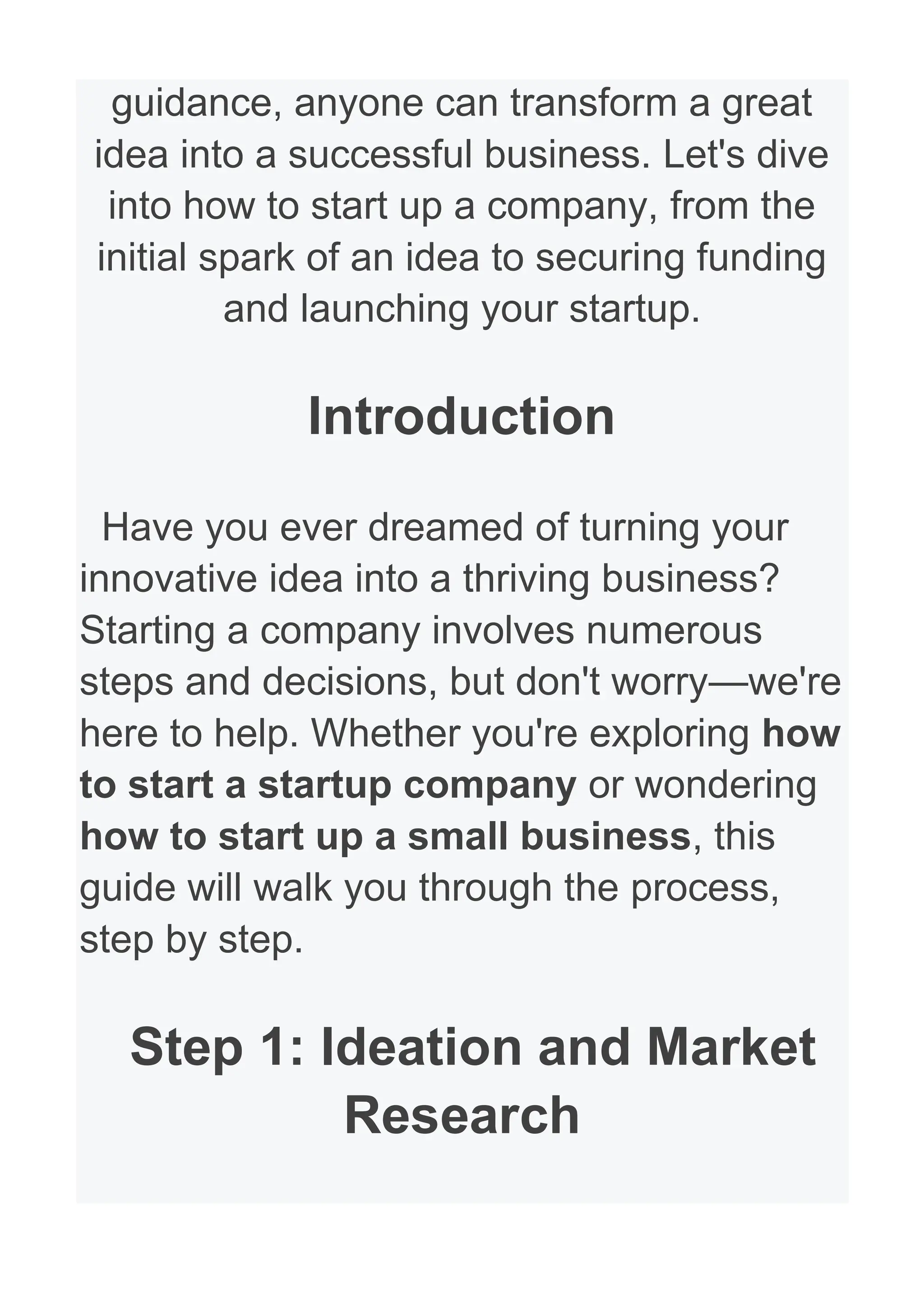 guidance, anyone can transform a great
idea into a successful business. Let's dive
into how to start up a company, from the
initial spark of an idea to securing funding
and launching your startup.
Introduction
Have you ever dreamed of turning your
innovative idea into a thriving business?
Starting a company involves numerous
steps and decisions, but don't worry—we're
here to help. Whether you're exploring how
to start a startup company or wondering
how to start up a small business, this
guide will walk you through the process,
step by step.
Step 1: Ideation and Market
Research
 