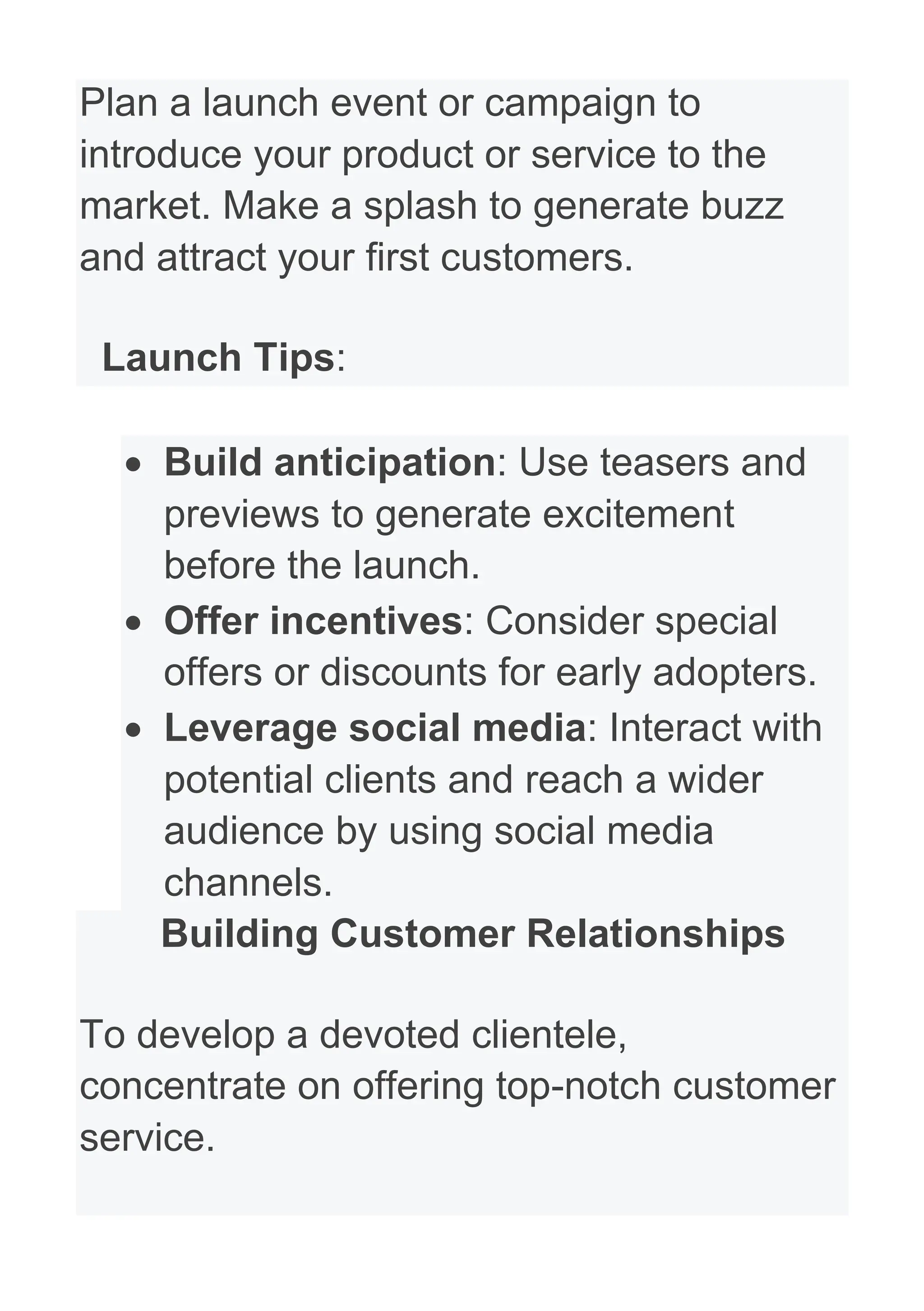 Plan a launch event or campaign to
introduce your product or service to the
market. Make a splash to generate buzz
and attract your first customers.
Launch Tips:
• Build anticipation: Use teasers and
previews to generate excitement
before the launch.
• Offer incentives: Consider special
offers or discounts for early adopters.
• Leverage social media: Interact with
potential clients and reach a wider
audience by using social media
channels.
Building Customer Relationships
To develop a devoted clientele,
concentrate on offering top-notch customer
service.
 