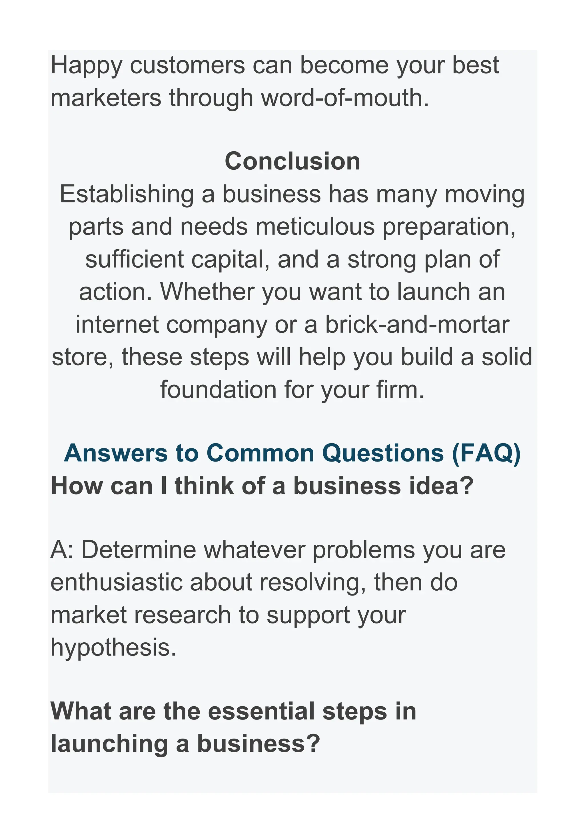 Happy customers can become your best
marketers through word-of-mouth.
Conclusion
Establishing a business has many moving
parts and needs meticulous preparation,
sufficient capital, and a strong plan of
action. Whether you want to launch an
internet company or a brick-and-mortar
store, these steps will help you build a solid
foundation for your firm.
Answers to Common Questions (FAQ)
How can I think of a business idea?
A: Determine whatever problems you are
enthusiastic about resolving, then do
market research to support your
hypothesis.
What are the essential steps in
launching a business?
 