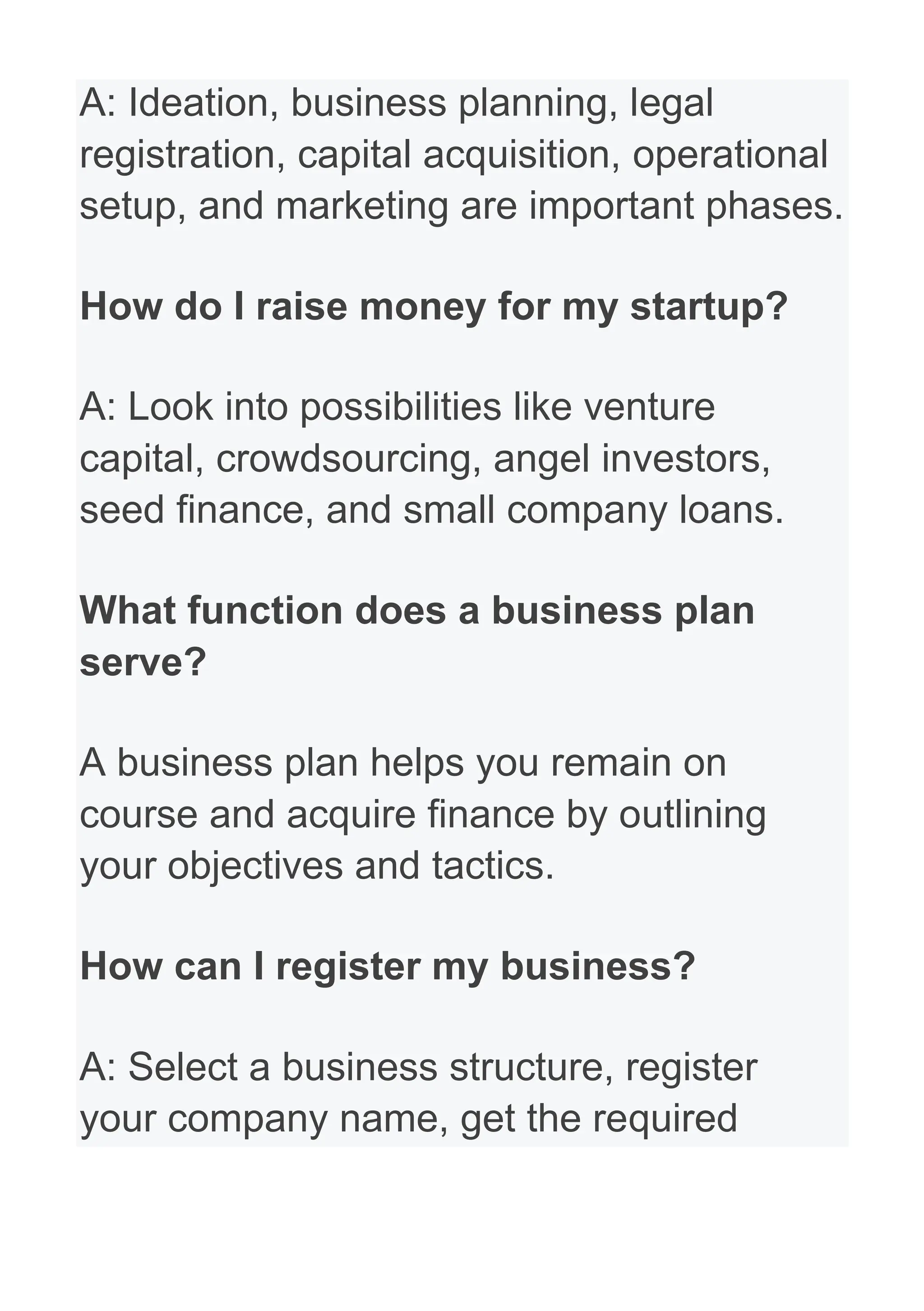 A: Ideation, business planning, legal
registration, capital acquisition, operational
setup, and marketing are important phases.
How do I raise money for my startup?
A: Look into possibilities like venture
capital, crowdsourcing, angel investors,
seed finance, and small company loans.
What function does a business plan
serve?
A business plan helps you remain on
course and acquire finance by outlining
your objectives and tactics.
How can I register my business?
A: Select a business structure, register
your company name, get the required
 