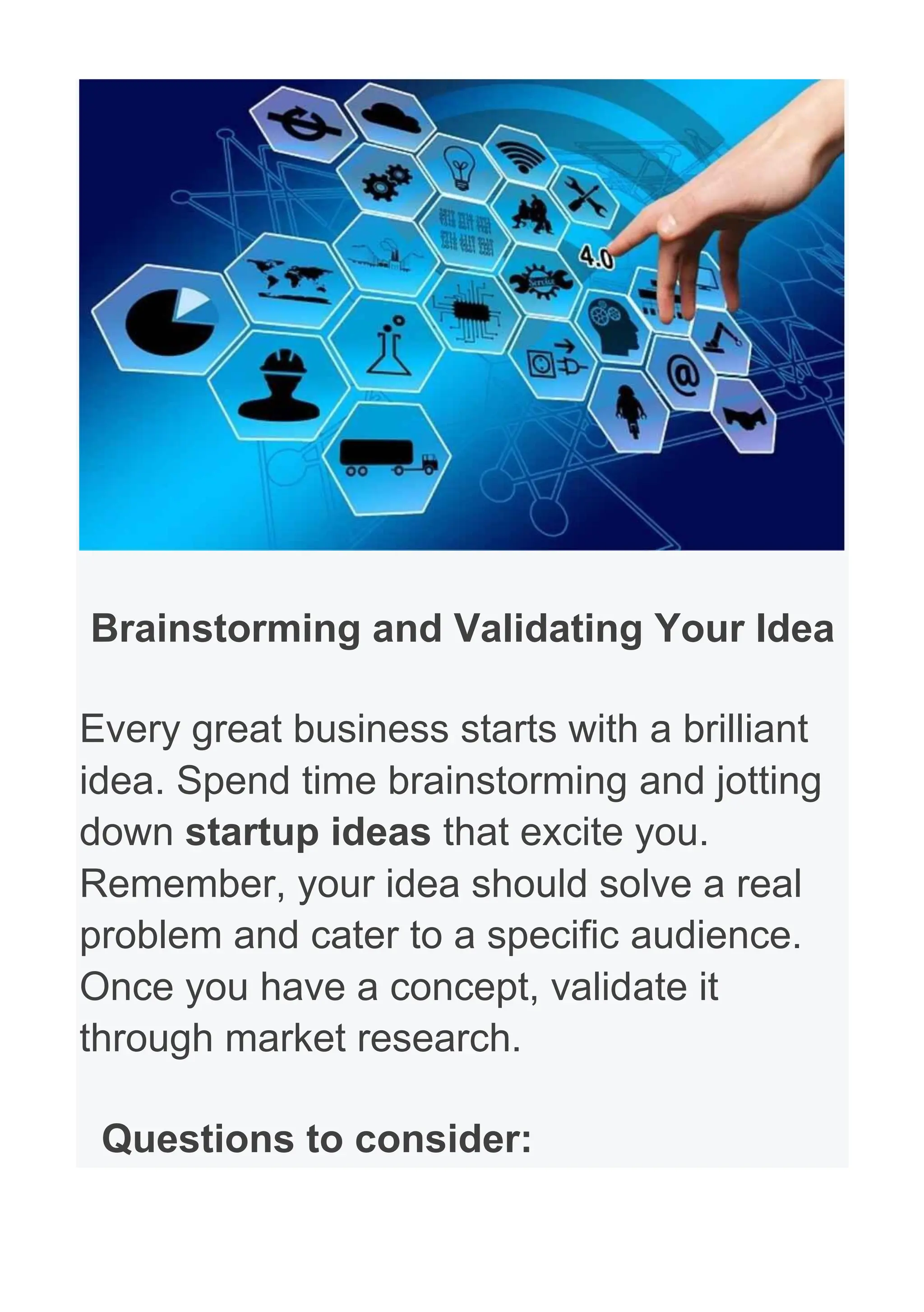 Brainstorming and Validating Your Idea
Every great business starts with a brilliant
idea. Spend time brainstorming and jotting
down startup ideas that excite you.
Remember, your idea should solve a real
problem and cater to a specific audience.
Once you have a concept, validate it
through market research.
Questions to consider:
 