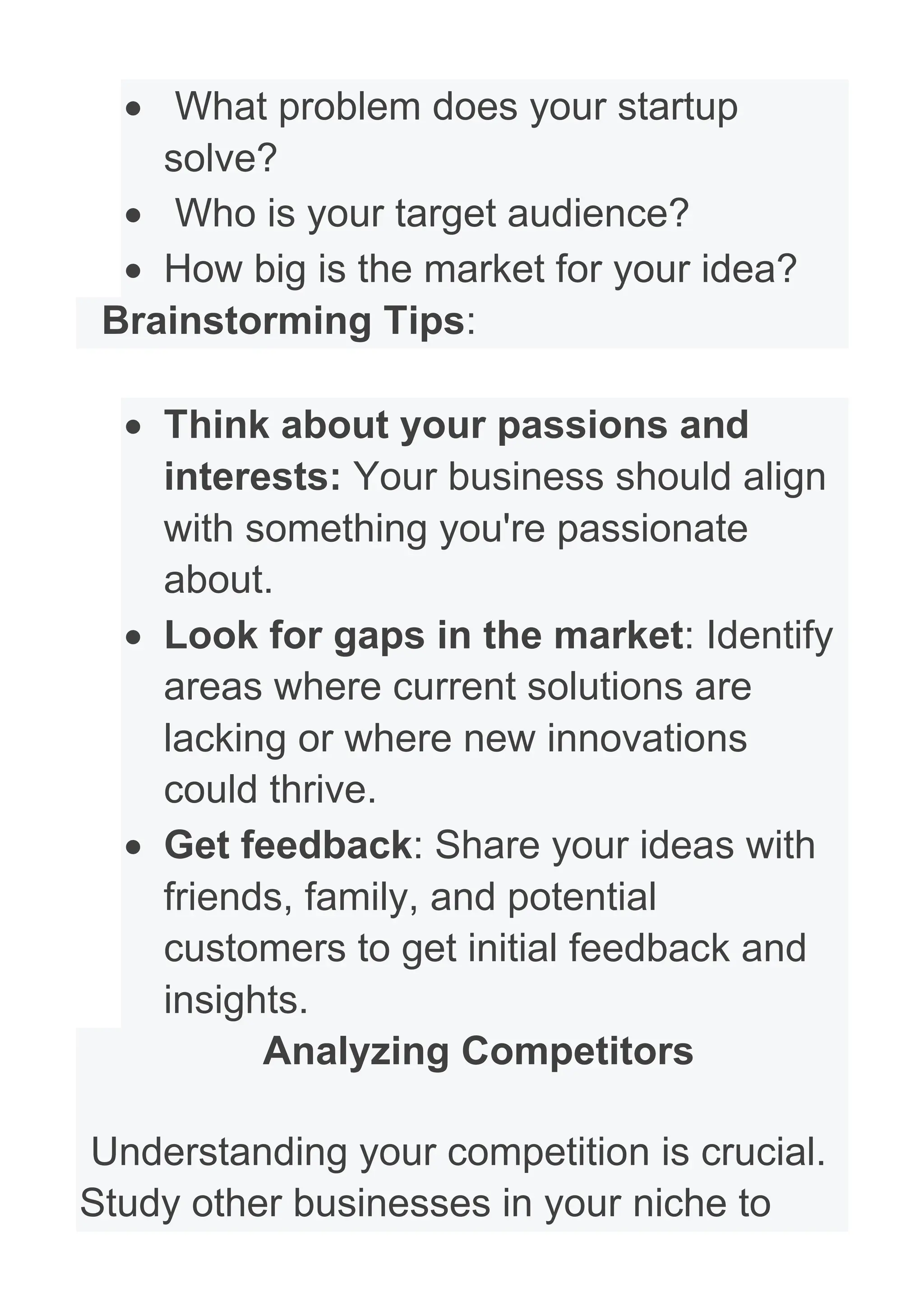 • What problem does your startup
solve?
• Who is your target audience?
• How big is the market for your idea?
Brainstorming Tips:
• Think about your passions and
interests: Your business should align
with something you're passionate
about.
• Look for gaps in the market: Identify
areas where current solutions are
lacking or where new innovations
could thrive.
• Get feedback: Share your ideas with
friends, family, and potential
customers to get initial feedback and
insights.
Analyzing Competitors
Understanding your competition is crucial.
Study other businesses in your niche to
 