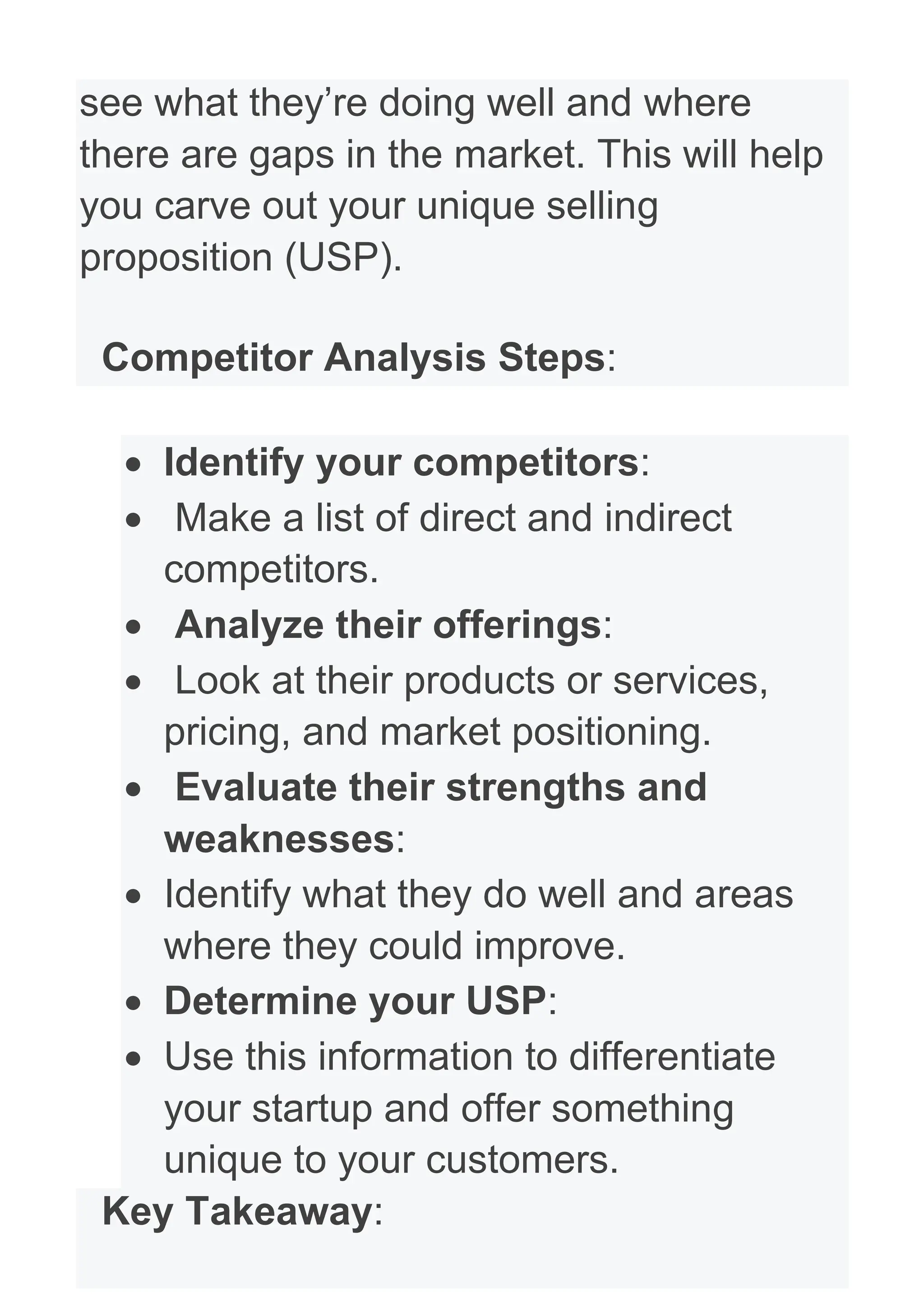 see what they’re doing well and where
there are gaps in the market. This will help
you carve out your unique selling
proposition (USP).
Competitor Analysis Steps:
• Identify your competitors:
• Make a list of direct and indirect
competitors.
• Analyze their offerings:
• Look at their products or services,
pricing, and market positioning.
• Evaluate their strengths and
weaknesses:
• Identify what they do well and areas
where they could improve.
• Determine your USP:
• Use this information to differentiate
your startup and offer something
unique to your customers.
Key Takeaway:
 
