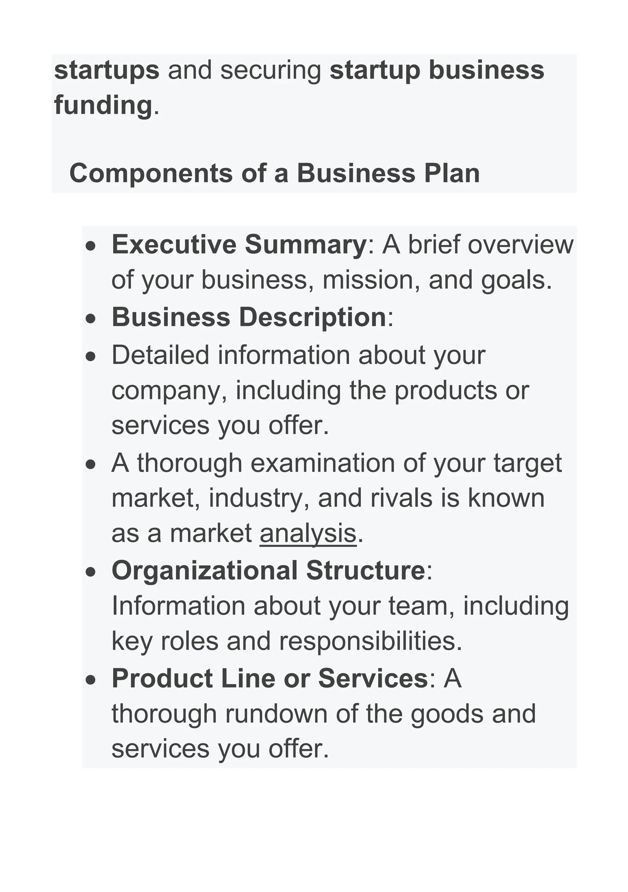 startups and securing startup business
funding.
Components of a Business Plan
• Executive Summary: A brief overview
of your business, mission, and goals.
• Business Description:
• Detailed information about your
company, including the products or
services you offer.
• A thorough examination of your target
market, industry, and rivals is known
as a market analysis.
• Organizational Structure:
Information about your team, including
key roles and responsibilities.
• Product Line or Services: A
thorough rundown of the goods and
services you offer.
 