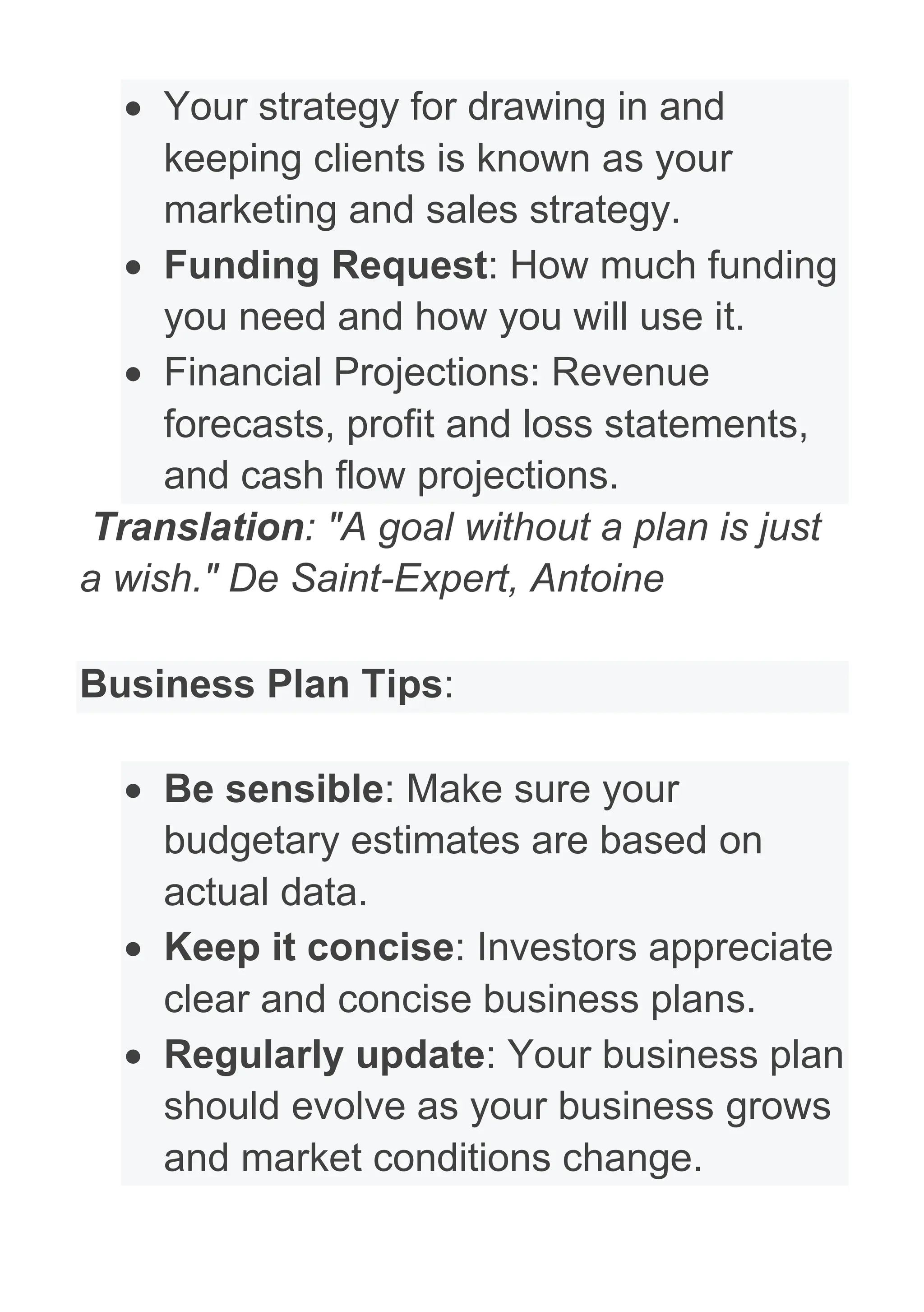 • Your strategy for drawing in and
keeping clients is known as your
marketing and sales strategy.
• Funding Request: How much funding
you need and how you will use it.
• Financial Projections: Revenue
forecasts, profit and loss statements,
and cash flow projections.
Translation: "A goal without a plan is just
a wish." De Saint-Expert, Antoine
Business Plan Tips:
• Be sensible: Make sure your
budgetary estimates are based on
actual data.
• Keep it concise: Investors appreciate
clear and concise business plans.
• Regularly update: Your business plan
should evolve as your business grows
and market conditions change.
 