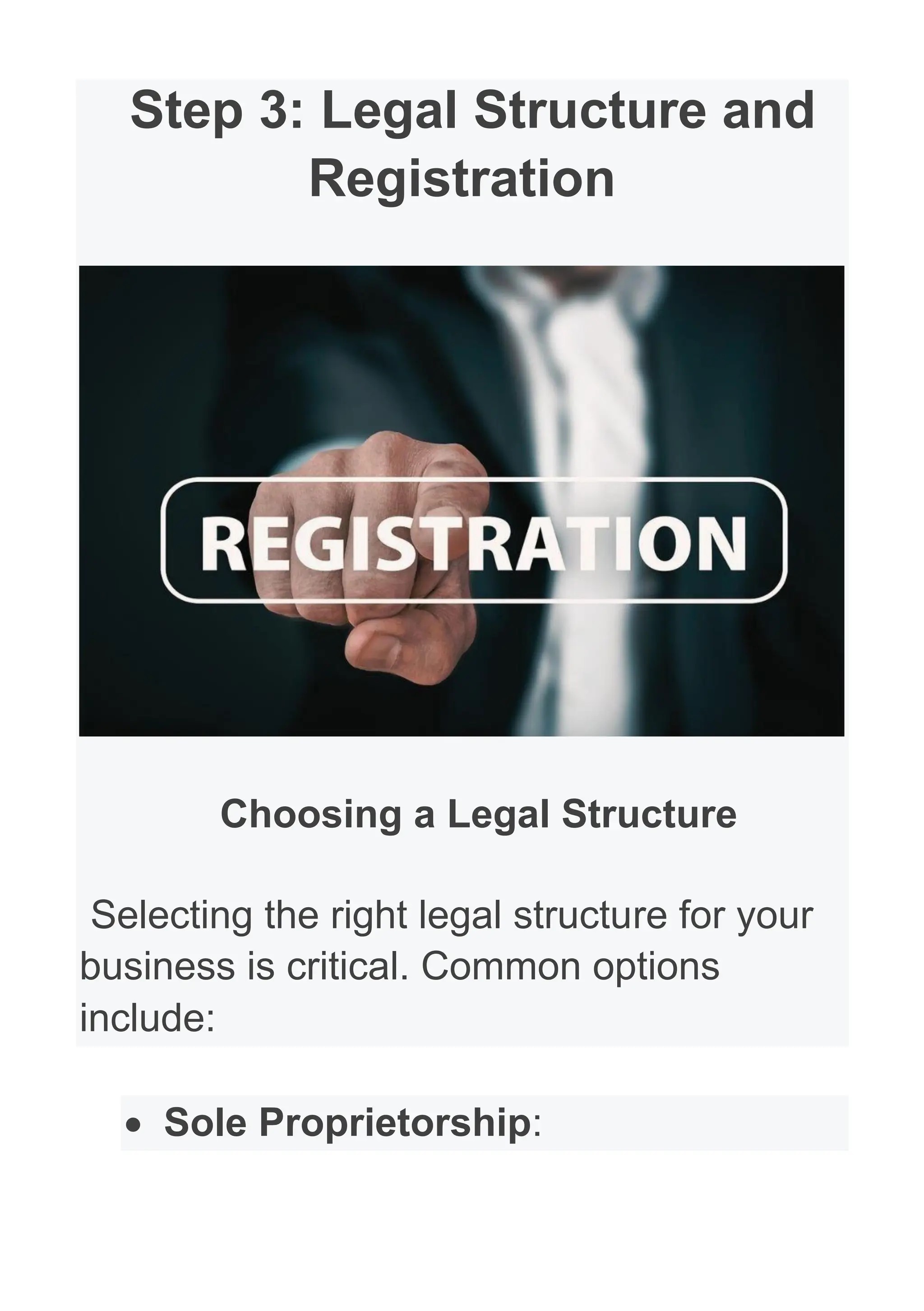 Step 3: Legal Structure and
Registration
Choosing a Legal Structure
Selecting the right legal structure for your
business is critical. Common options
include:
• Sole Proprietorship:
 