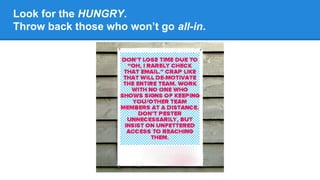Look for the HUNGRY.
Throw back those who won’t go all-in.

 