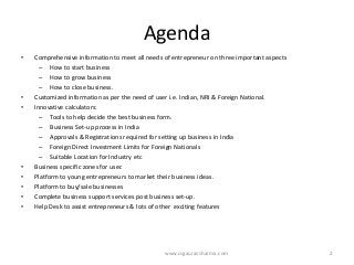 Agenda 
•Comprehensive information to meet all needs of entrepreneur on three important aspects 
–How to start business 
–How to grow business 
–How to close business. 
•Customized information as per the need of user i.e. Indian, NRI & Foreign National. 
•Innovative calculators: 
–Tools to help decide the best business form. 
–Business Set-up process in India 
–Approvals & Registrations required for setting up business in India 
–Foreign Direct Investment Limits for Foreign Nationals 
–Suitable Location for Industry etc 
•Business specific zones for user. 
•Platform to young entrepreneurs to market their business ideas. 
•Platform to buy/sale businesses 
•Complete business support services post business set-up. 
•Help Desk to assist entrepreneurs & lots of otherexciting features 
www.csgauravsharma.com 2 
 