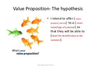 Value Proposition-The hypothesis 
•I intend to offer ( insert product/ service) to a ( insert name/type of customer) so that they will be able to (insert the benefit/value to the customer). 
www.csgauravsharma.com 
 