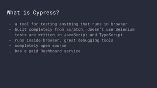 What is Cypress?
- a tool for testing anything that runs in browser
- built completely from scratch, doesn’t use Selenium
- tests are written in JavaScript and TypeScript
- runs inside browser, great debugging tools
- completely open source
- has a paid Dashboard service
 