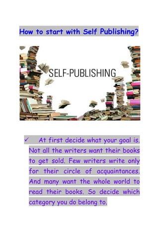 How to start with Self Publishing?




     At first decide what your goal is.
  Not all the writers want their books
  to get sold. Few writers write only
  for their circle of acquaintances.
  And many want the whole world to
  read their books. So decide which
  category you do belong to.
 