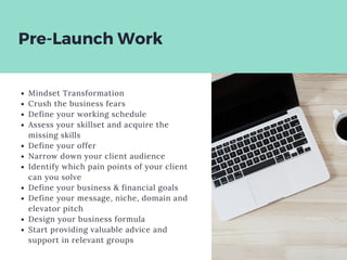 Pre-Launch Work
Mindset Transformation
Crush the business fears
Define your working schedule
Assess your skillset and acquire the
missing skills
Define your offer
Narrow down your client audience
Identify which pain points of your client
can you solve
Define your business & financial goals
Define your message, niche, domain and
elevator pitch
Design your business formula
Start providing valuable advice and
support in relevant groups
 